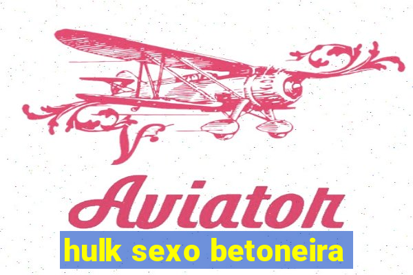 hulk sexo betoneira